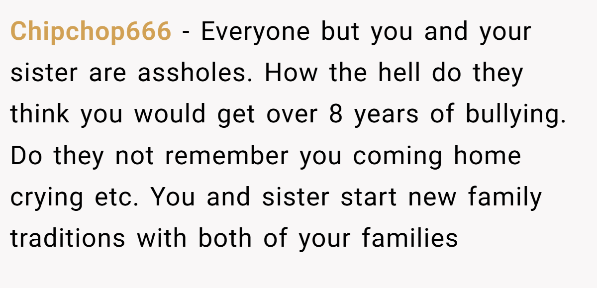 Chipchop666 − Everyone but you and your sister are assholes. How the hell do they think you would get over 8 years of bullying. Do they not remember you coming home crying etc. You and sister start new family traditions with both of your families