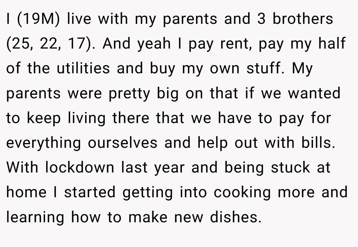 I (19M) live with my parents and 3 brothers (25, 22, 17). And yeah I pay rent, pay my half of the utilities and buy my own stuff. My parents were pretty big on that if we wanted to keep living there that we have to pay for everything ourselves and help out with bills. With lockdown last year and being stuck at home I started getting into cooking more and learning how to make new dishes.