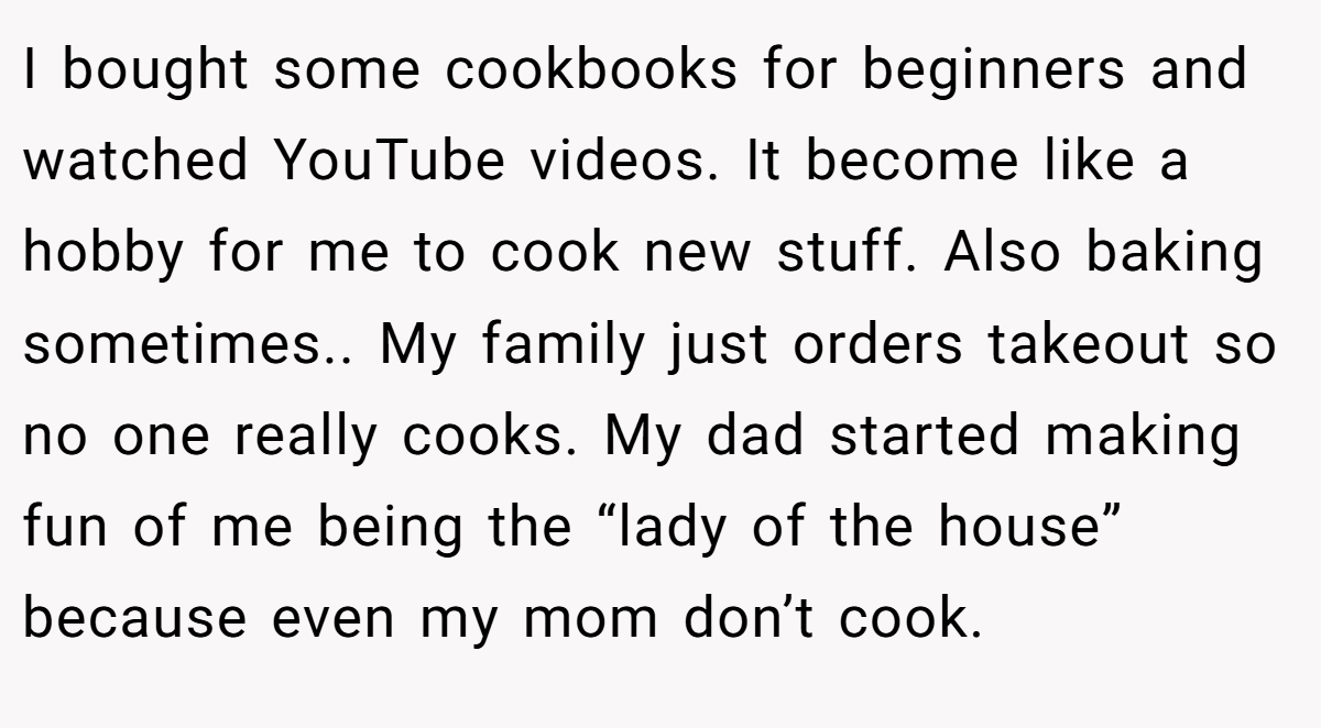 I bought some cookbooks for beginners and watched YouTube videos. It become like a hobby for me to cook new stuff. Also baking sometimes.. My family just orders takeout so no one really cooks. My dad started making fun of me being the “lady of the house” because even my mom don’t cook.