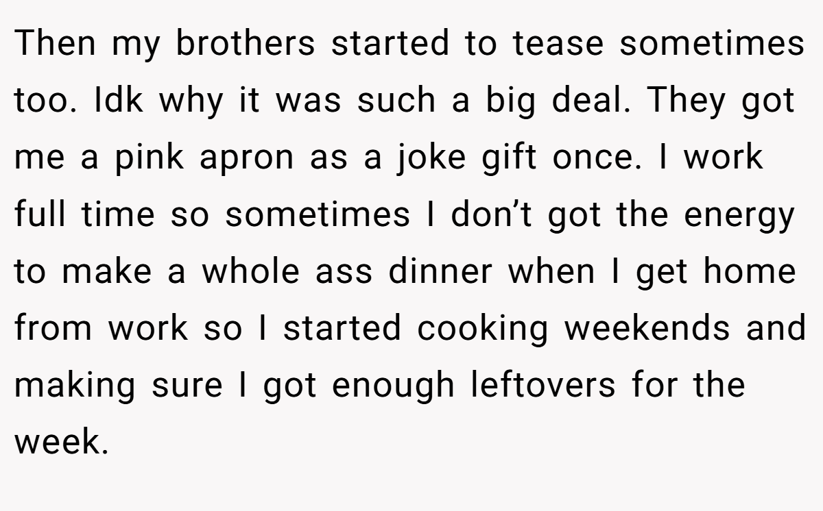 Then my brothers started to tease sometimes too. Idk why it was such a big deal. They got me a pink apron as a joke gift once. I work full time so sometimes I don’t got the energy to make a whole ass dinner when I get home from work so I started cooking weekends and making sure I got enough leftovers for the week.