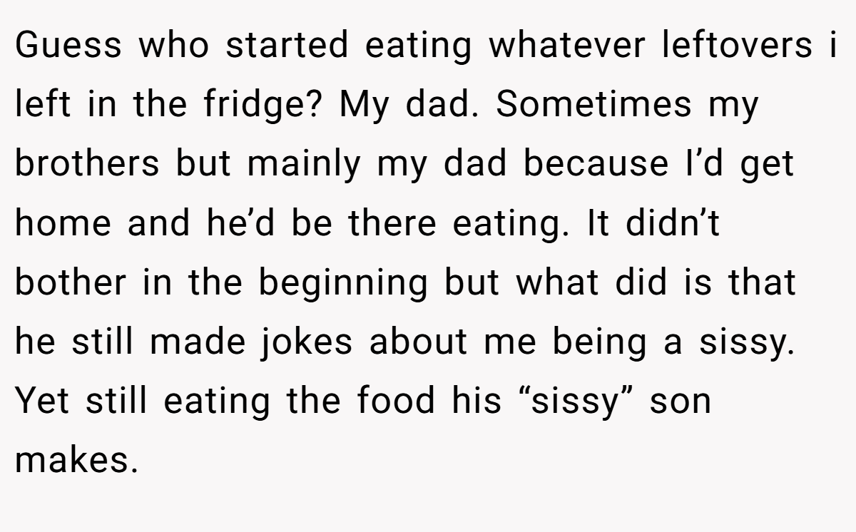 Guess who started eating whatever leftovers i left in the fridge? My dad. Sometimes my brothers but mainly my dad because I’d get home and he’d be there eating. It didn’t bother in the beginning but what did is that he still made jokes about me being a sissy. Yet still eating the food his “sissy” son makes.