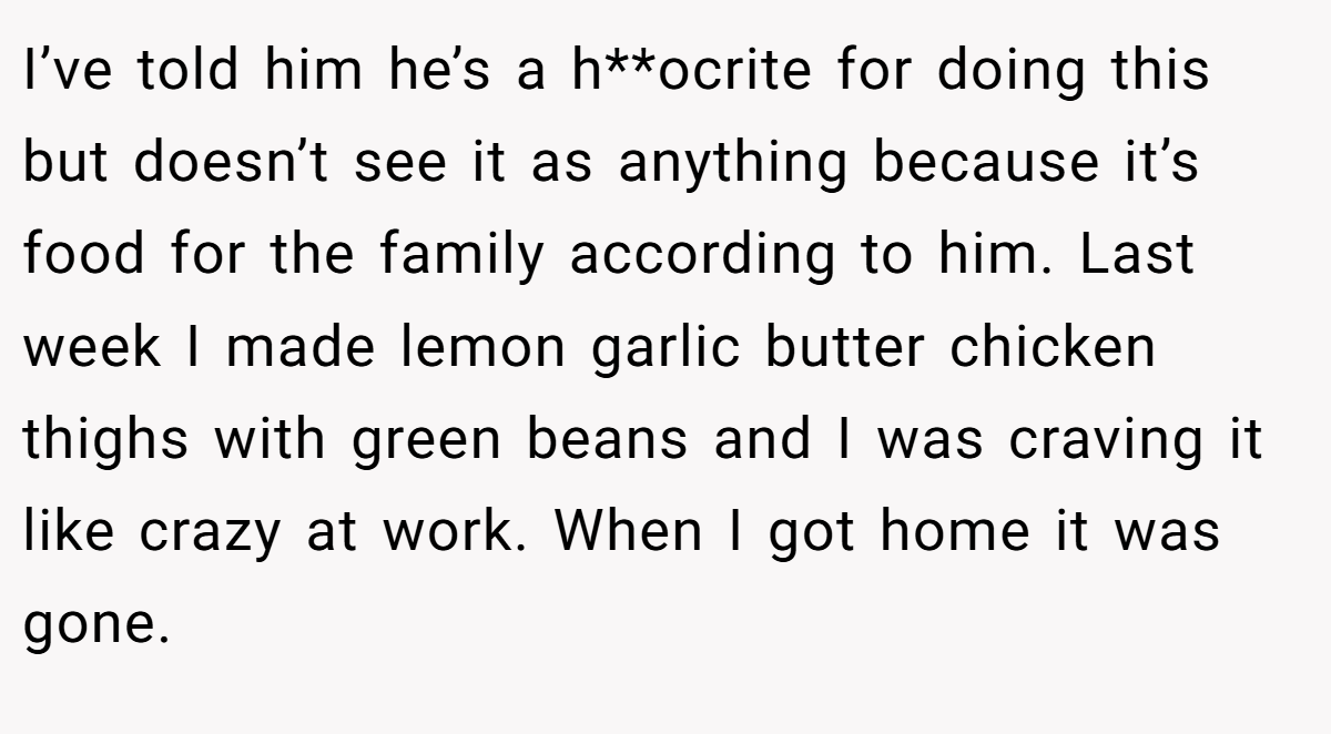 I’ve told him he’s a h**ocrite for doing this but doesn’t see it as anything because it’s food for the family according to him. Last week I made lemon garlic butter chicken thighs with green beans and I was craving it like crazy at work. When I got home it was gone.