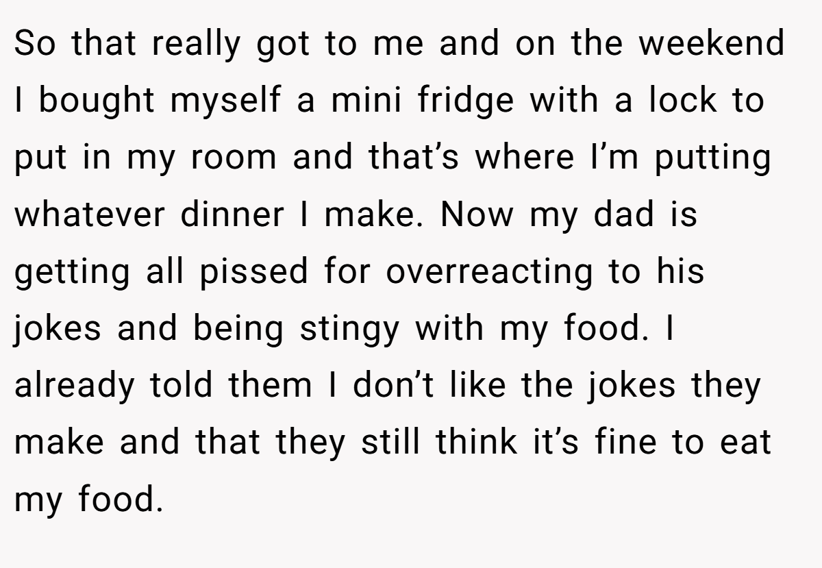 So that really got to me and on the weekend I bought myself a mini fridge with a lock to put in my room and that’s where I’m putting whatever dinner I make. Now my dad is getting all pissed for overreacting to his jokes and being stingy with my food. I already told them I don’t like the jokes they make and that they still think it’s fine to eat my food.