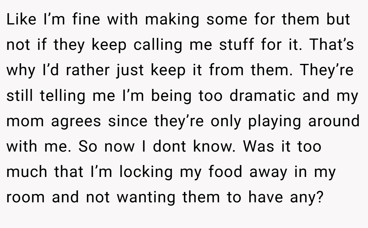 Like I’m fine with making some for them but not if they keep calling me stuff for it. That’s why I’d rather just keep it from them. They’re still telling me I’m being too dramatic and my mom agrees since they’re only playing around with me. So now I dont know. Was it too much that I’m locking my food away in my room and not wanting them to have any?