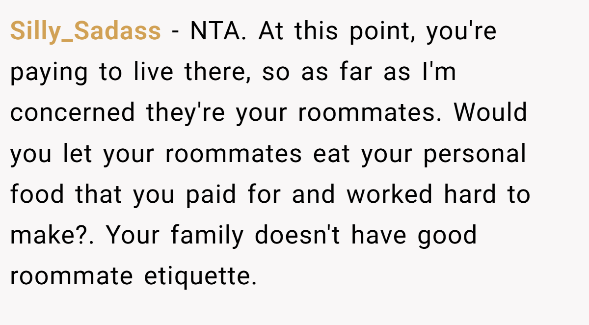 Silly_Sadass − NTA. At this point, you're paying to live there, so as far as I'm concerned they're your roommates. Would you let your roommates eat your personal food that you paid for and worked hard to make?. Your family doesn't have good roommate etiquette.