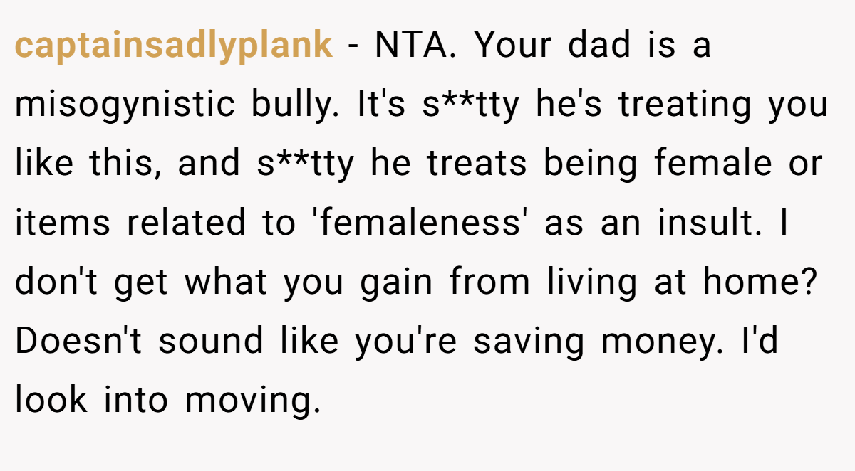 captainsadlyplank − NTA. Your dad is a misogynistic bully. It's s**tty he's treating you like this, and s**tty he treats being female or items related to 'femaleness' as an insult. I don't get what you gain from living at home? Doesn't sound like you're saving money. I'd look into moving.