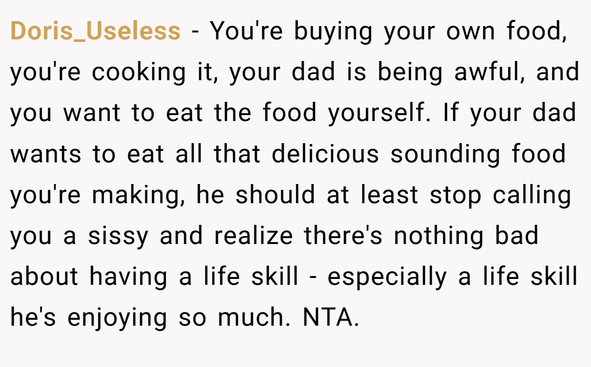 Doris_Useless − You're buying your own food, you're cooking it, your dad is being awful, and you want to eat the food yourself. If your dad wants to eat all that delicious sounding food you're making, he should at least stop calling you a sissy and realize there's nothing bad about having a life skill - especially a life skill he's enjoying so much. NTA.