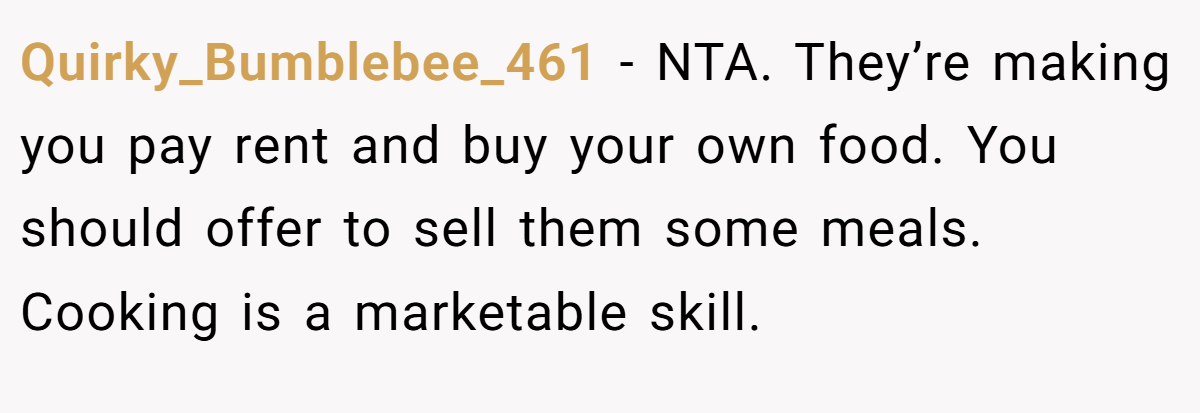 Quirky_Bumblebee_461 − NTA. They’re making you pay rent and buy your own food. You should offer to sell them some meals. Cooking is a marketable skill.