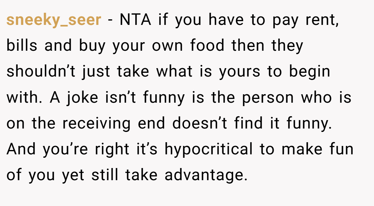 sneeky_seer − NTA if you have to pay rent, bills and buy your own food then they shouldn’t just take what is yours to begin with. A joke isn’t funny is the person who is on the receiving end doesn’t find it funny. And you’re right it’s hypocritical to make fun of you yet still take advantage.