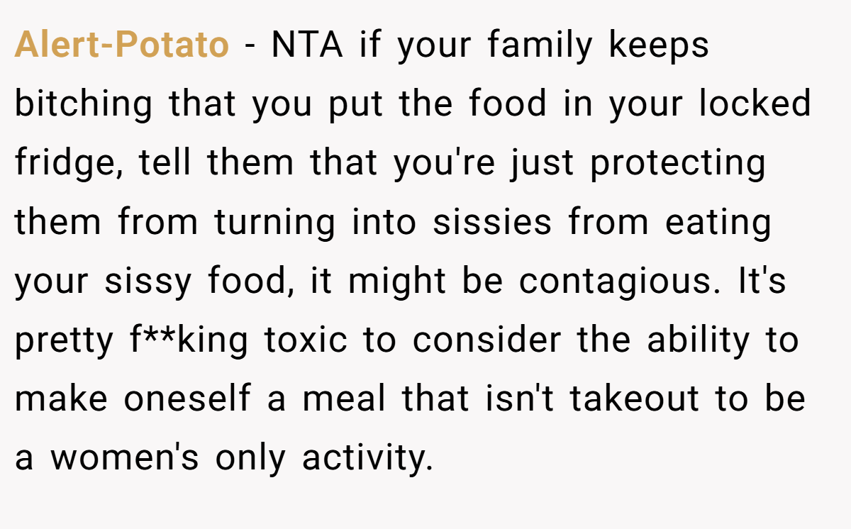 Alert-Potato − NTA if your family keeps bitching that you put the food in your locked fridge, tell them that you're just protecting them from turning into sissies from eating your sissy food, it might be contagious. It's pretty f**king toxic to consider the ability to make oneself a meal that isn't takeout to be a women's only activity.