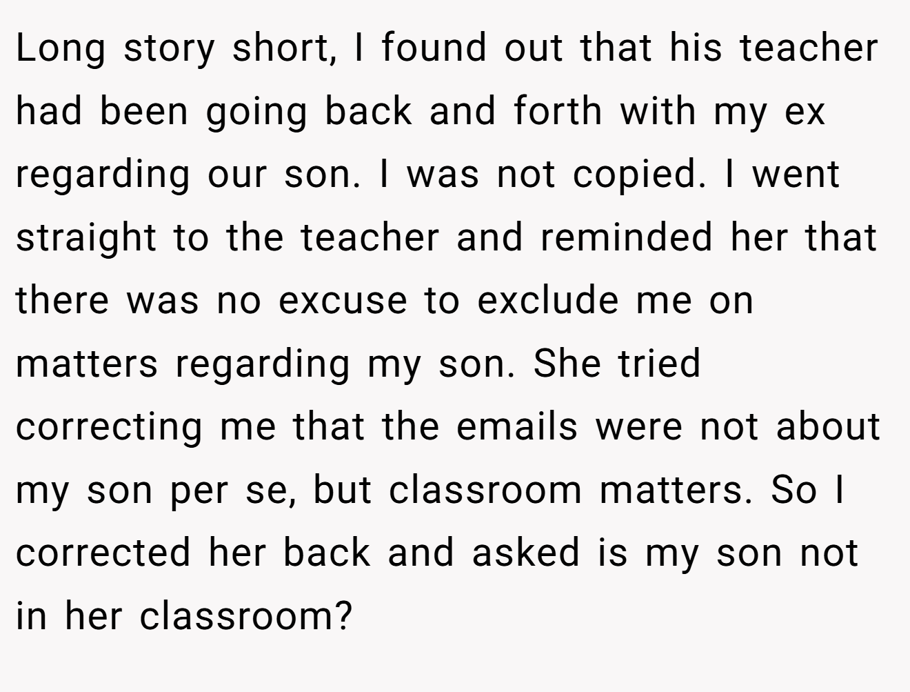 Long story short, I found out that his teacher had been going back and forth with my ex regarding our son. I was not copied. I went straight to the teacher and reminded her that there was no excuse to exclude me on matters regarding my son. She tried correcting me that the emails were not about my son per se, but classroom matters. So I corrected her back and asked is my son not in her classroom?