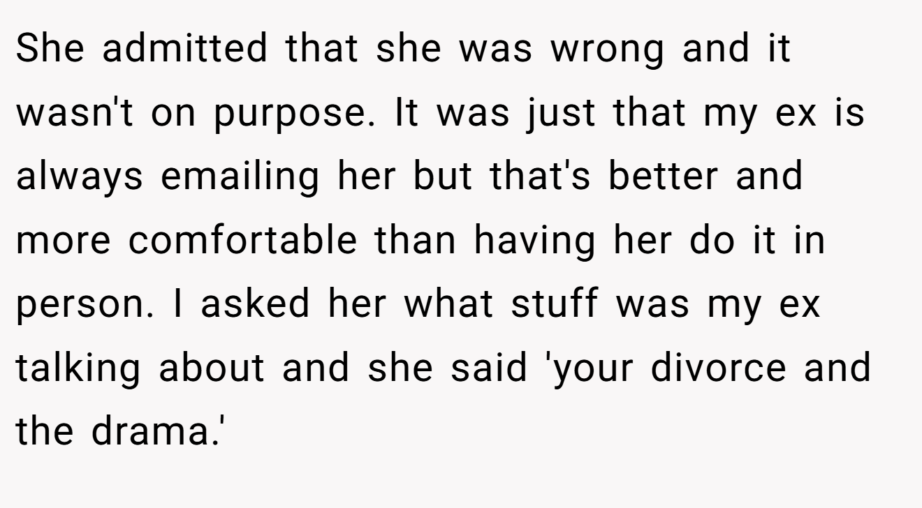She admitted that she was wrong and it wasn't on purpose. It was just that my ex is always emailing her but that's better and more comfortable than having her do it in person. I asked her what stuff was my ex talking about and she said 'your divorce and the drama.'