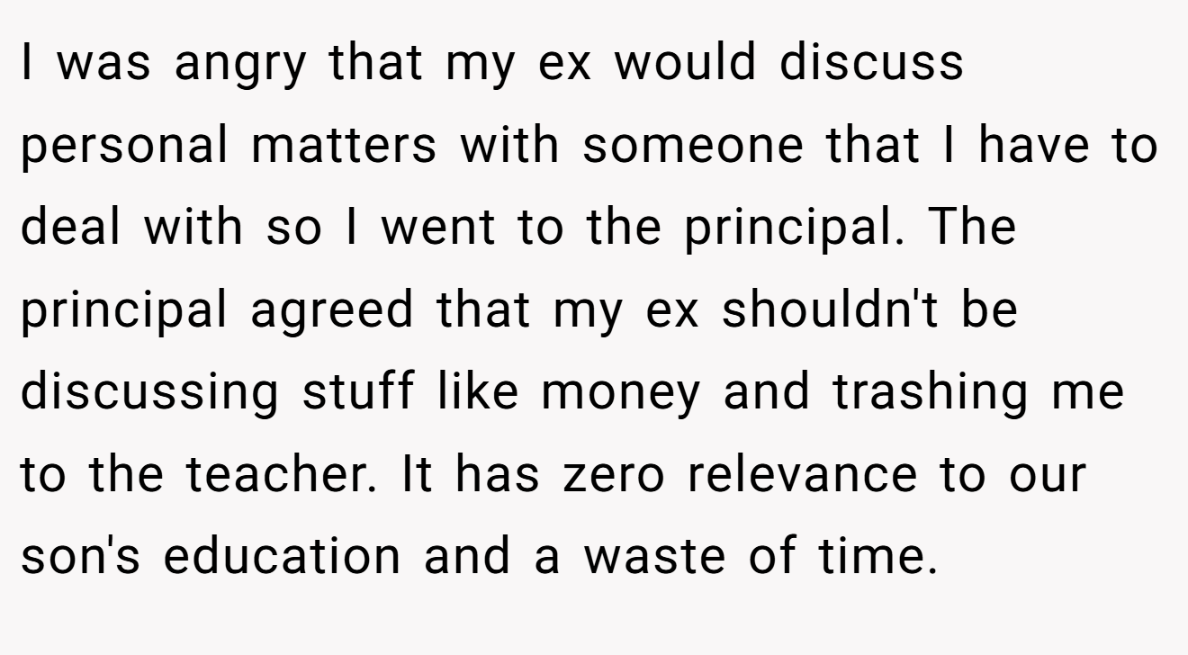 I was angry that my ex would discuss personal matters with someone that I have to deal with so I went to the principal. The principal agreed that my ex shouldn't be discussing stuff like money and trashing me to the teacher. It has zero relevance to our son's education and a waste of time.