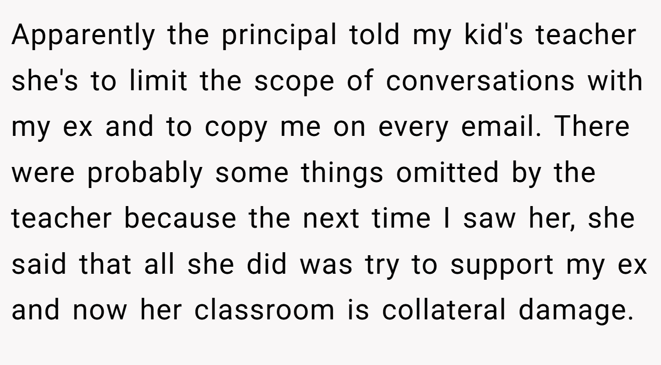 Apparently the principal told my kid's teacher she's to limit the scope of conversations with my ex and to copy me on every email. There were probably some things omitted by the teacher because the next time I saw her, she said that all she did was try to support my ex and now her classroom is collateral damage.
