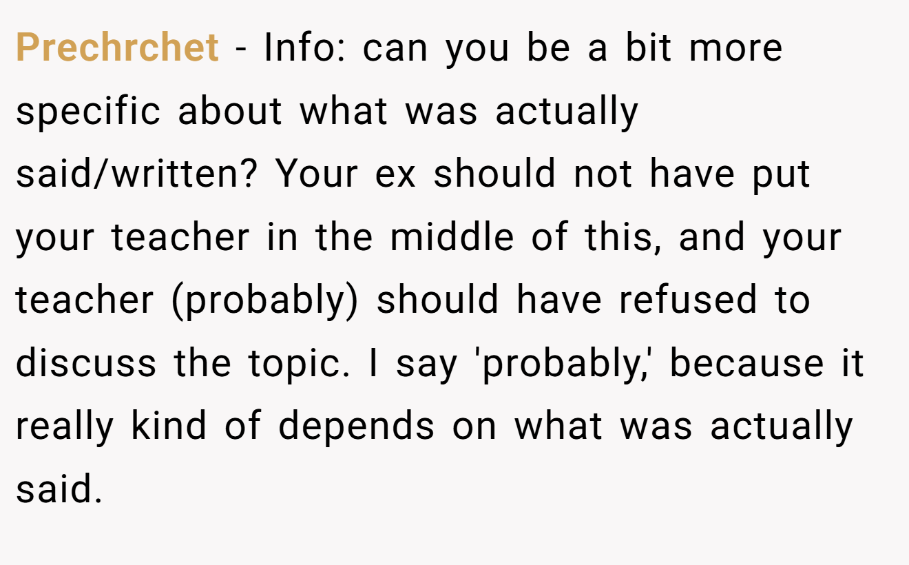 Prechrchet − Info: can you be a bit more specific about what was actually said/written? Your ex should not have put your teacher in the middle of this, and your teacher (probably) should have refused to discuss the topic. I say 'probably,' because it really kind of depends on what was actually said.