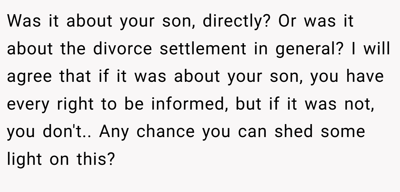 Was it about your son, directly? Or was it about the divorce settlement in general? I will agree that if it was about your son, you have every right to be informed, but if it was not, you don't.. Any chance you can shed some light on this?
