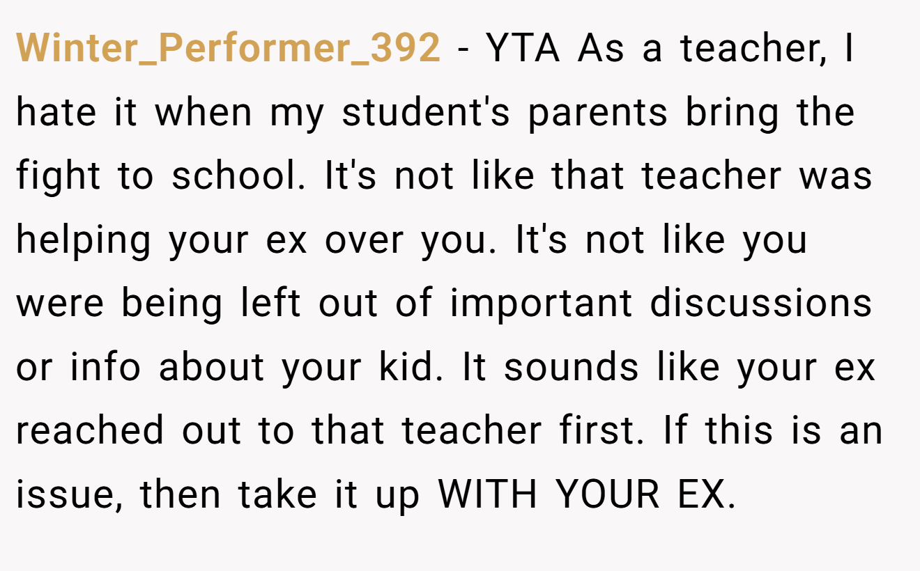 Winter_Performer_392 − YTA As a teacher, I hate it when my student's parents bring the fight to school. It's not like that teacher was helping your ex over you. It's not like you were being left out of important discussions or info about your kid. It sounds like your ex reached out to that teacher first. If this is an issue, then take it up WITH YOUR EX.