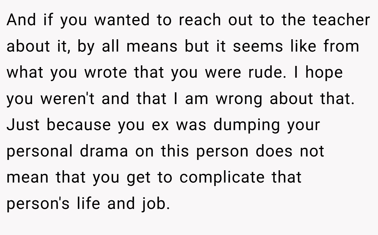 And if you wanted to reach out to the teacher about it, by all means but it seems like from what you wrote that you were rude. I hope you weren't and that I am wrong about that. Just because you ex was dumping your personal drama on this person does not mean that you get to complicate that person's life and job.