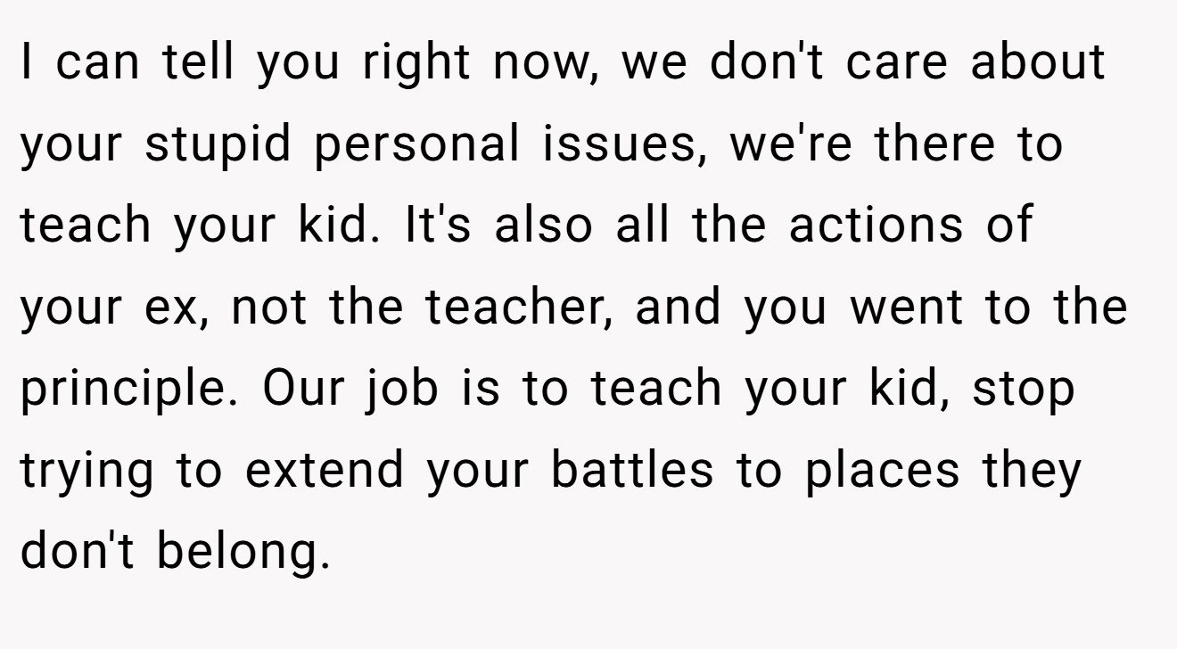I can tell you right now, we don't care about your stupid personal issues, we're there to teach your kid. It's also all the actions of your ex, not the teacher, and you went to the principle. Our job is to teach your kid, stop trying to extend your battles to places they don't belong.
