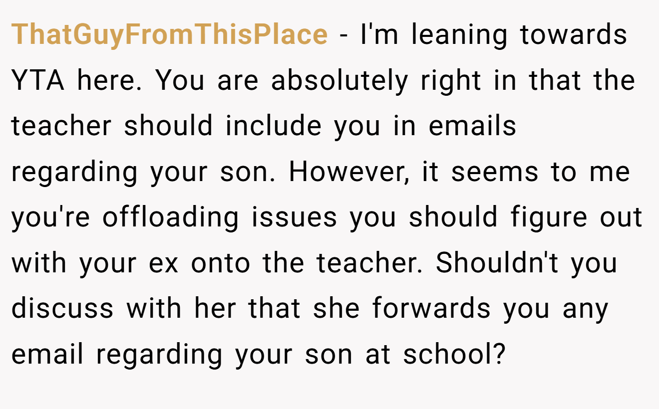 ThatGuyFromThisPlace − I'm leaning towards YTA here. You are absolutely right in that the teacher should include you in emails regarding your son. However, it seems to me you're offloading issues you should figure out with your ex onto the teacher. Shouldn't you discuss with her that she forwards you any email regarding your son at school?