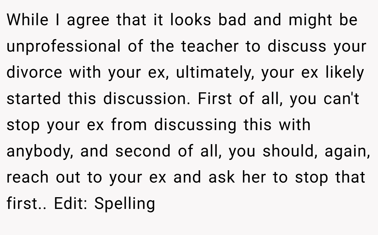 While I agree that it looks bad and might be unprofessional of the teacher to discuss your divorce with your ex, ultimately, your ex likely started this discussion. First of all, you can't stop your ex from discussing this with anybody, and second of all, you should, again, reach out to your ex and ask her to stop that first.. Edit: Spelling