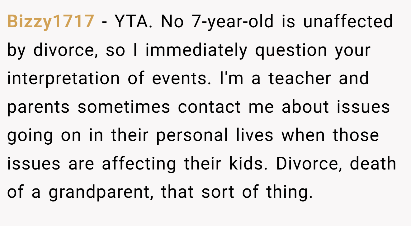 Bizzy1717 − YTA. No 7-year-old is unaffected by divorce, so I immediately question your interpretation of events. I'm a teacher and parents sometimes contact me about issues going on in their personal lives when those issues are affecting their kids. Divorce, death of a grandparent, that sort of thing.