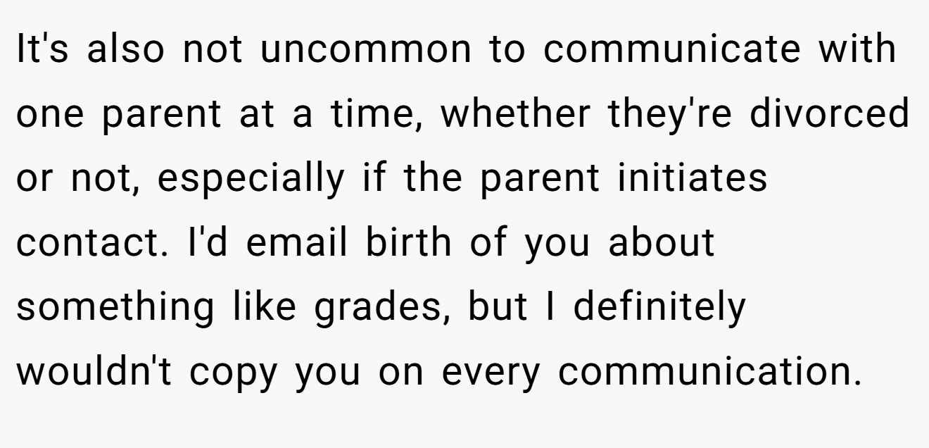 It's also not uncommon to communicate with one parent at a time, whether they're divorced or not, especially if the parent initiates contact. I'd email birth of you about something like grades, but I definitely wouldn't copy you on every communication.