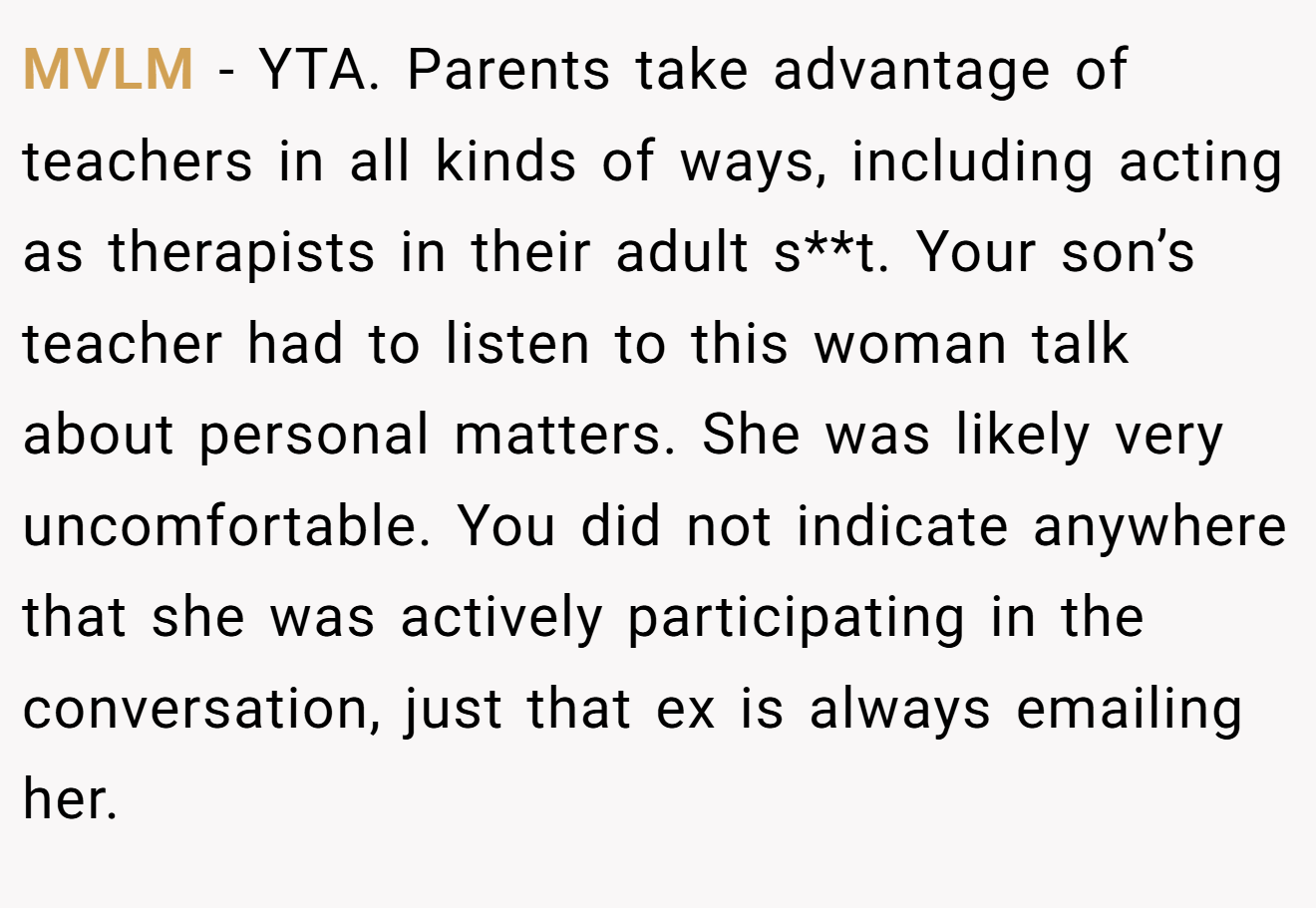 MVLM − YTA. Parents take advantage of teachers in all kinds of ways, including acting as therapists in their adult s**t. Your son’s teacher had to listen to this woman talk about personal matters. She was likely very uncomfortable. You did not indicate anywhere that she was actively participating in the conversation, just that ex is always emailing her.