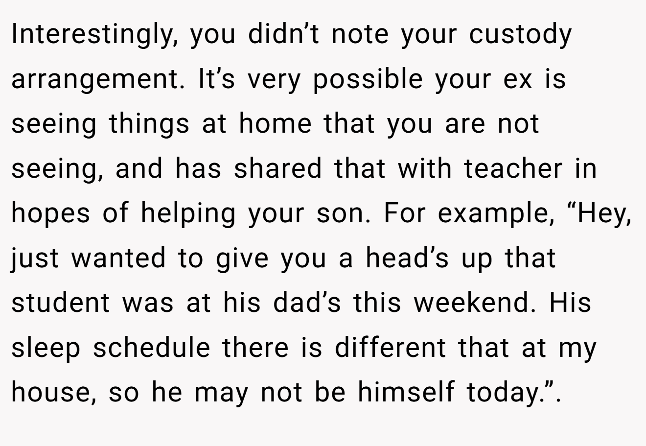 Interestingly, you didn’t note your custody arrangement. It’s very possible your ex is seeing things at home that you are not seeing, and has shared that with teacher in hopes of helping your son. For example, “Hey, just wanted to give you a head’s up that student was at his dad’s this weekend. His sleep schedule there is different that at my house, so he may not be himself today.”.