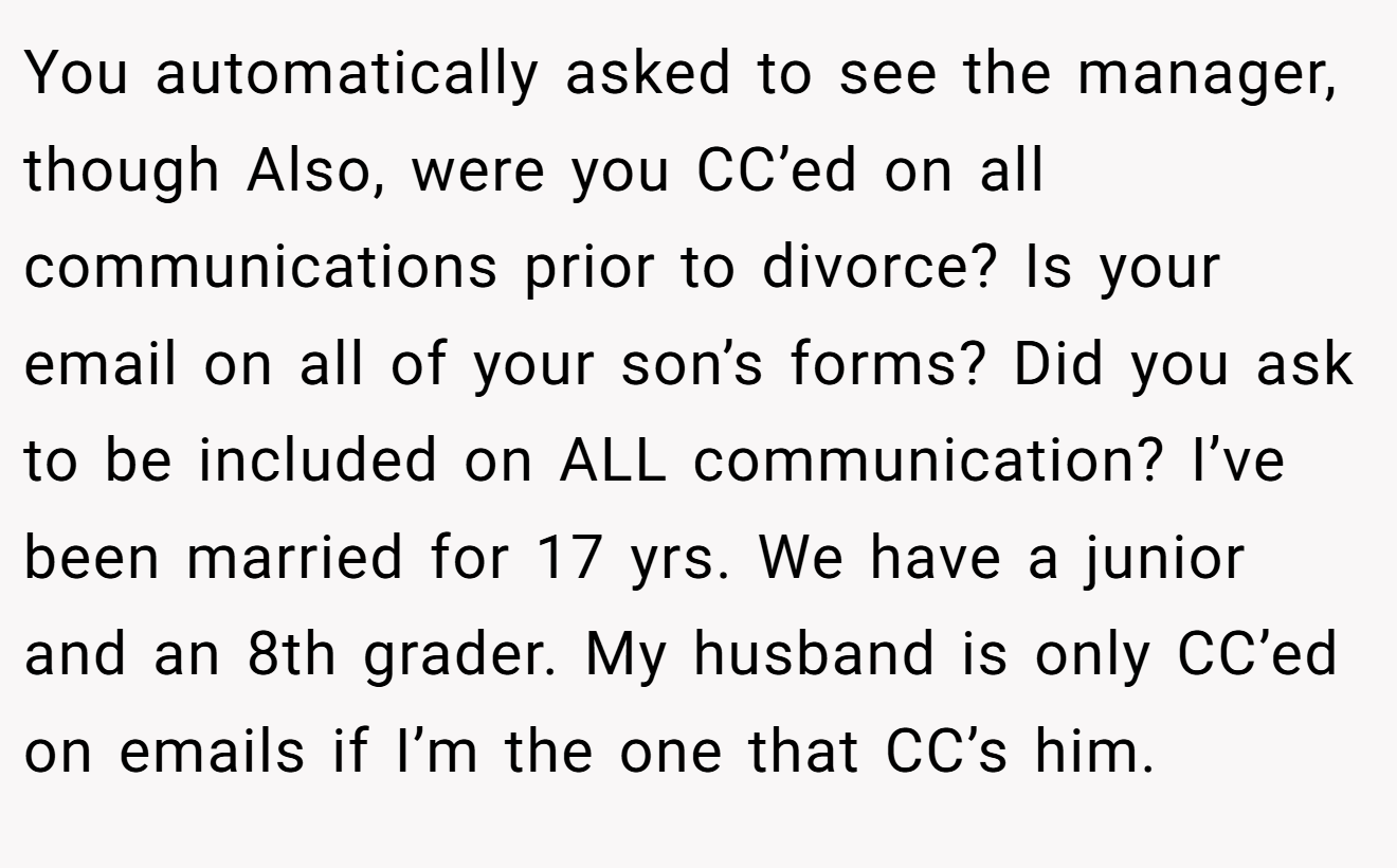 You automatically asked to see the manager, though Also, were you CC’ed on all communications prior to divorce? Is your email on all of your son’s forms? Did you ask to be included on ALL communication? I’ve been married for 17 yrs. We have a junior and an 8th grader. My husband is only CC’ed on emails if I’m the one that CC’s him.