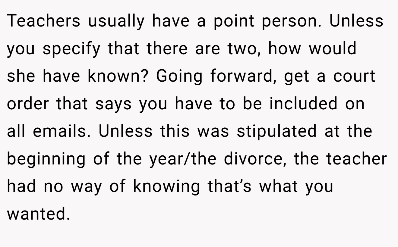 Teachers usually have a point person. Unless you specify that there are two, how would she have known? Going forward, get a court order that says you have to be included on all emails. Unless this was stipulated at the beginning of the year/the divorce, the teacher had no way of knowing that’s what you wanted.