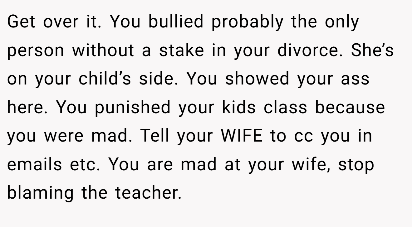 Get over it. You bullied probably the only person without a stake in your divorce. She’s on your child’s side. You showed your ass here. You punished your kids class because you were mad. Tell your WIFE to cc you in emails etc. You are mad at your wife, stop blaming the teacher.