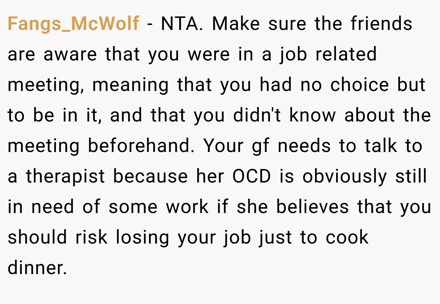 Fangs_McWolf − NTA. Make sure the friends are aware that you were in a job related meeting, meaning that you had no choice but to be in it, and that you didn't know about the meeting beforehand. Your gf needs to talk to a therapist because her OCD is obviously still in need of some work if she believes that you should risk losing your job just to cook dinner.