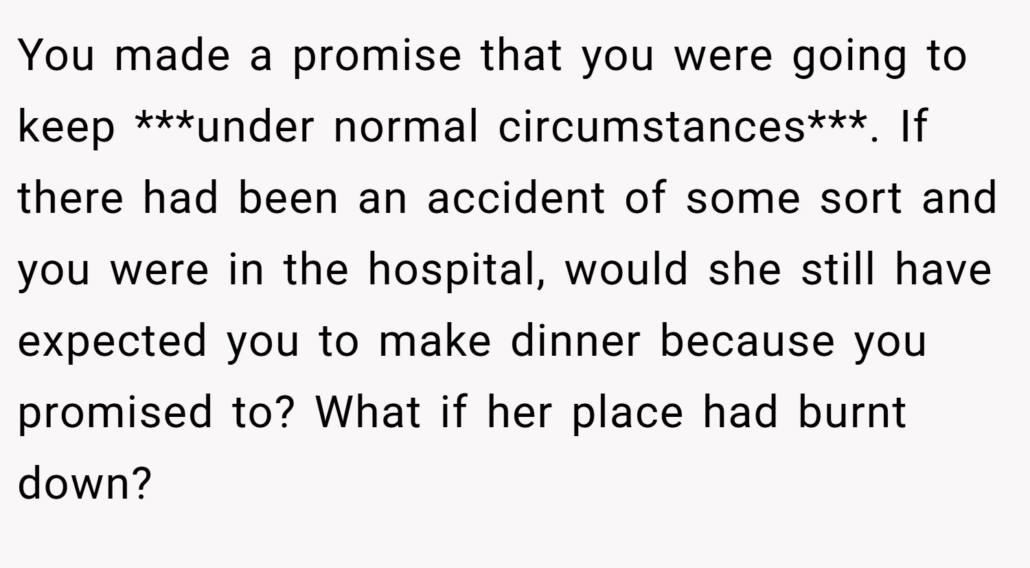 You made a promise that you were going to keep ***under normal circumstances***. If there had been an accident of some sort and you were in the hospital, would she still have expected you to make dinner because you promised to? What if her place had burnt down?
