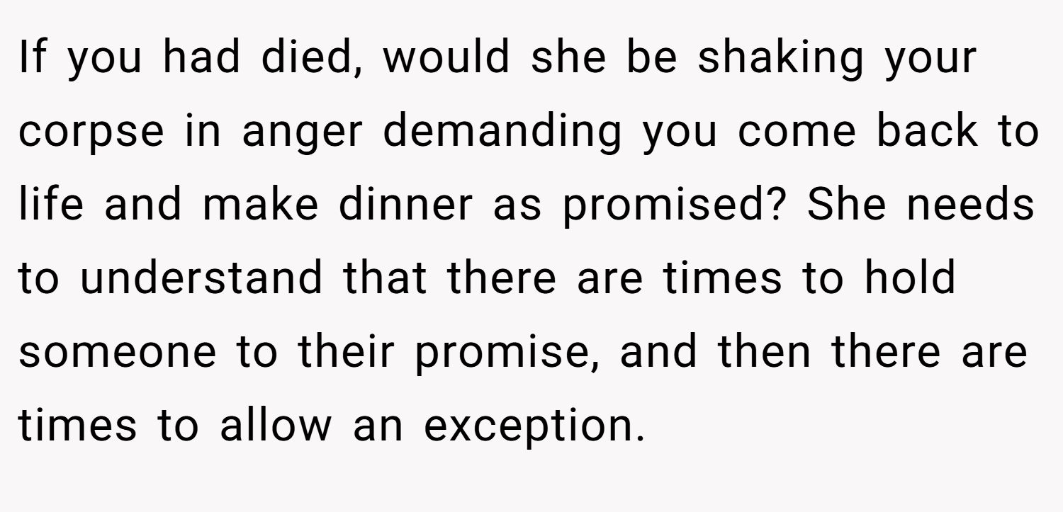 If you had died, would she be shaking your corpse in anger demanding you come back to life and make dinner as promised? She needs to understand that there are times to hold someone to their promise, and then there are times to allow an exception.