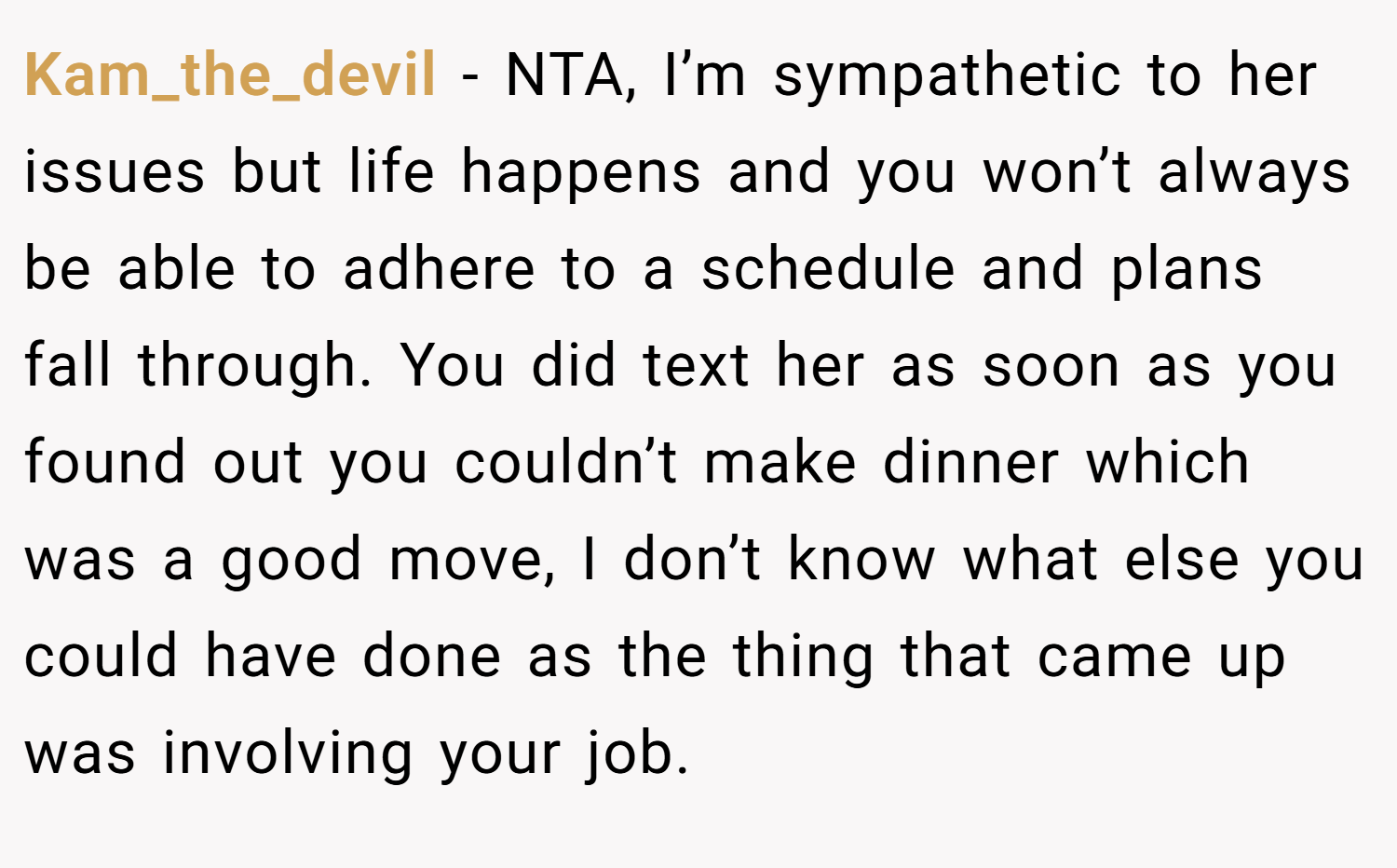 Kam_the_devil − NTA, I’m sympathetic to her issues but life happens and you won’t always be able to adhere to a schedule and plans fall through. You did text her as soon as you found out you couldn’t make dinner which was a good move, I don’t know what else you could have done as the thing that came up was involving your job.