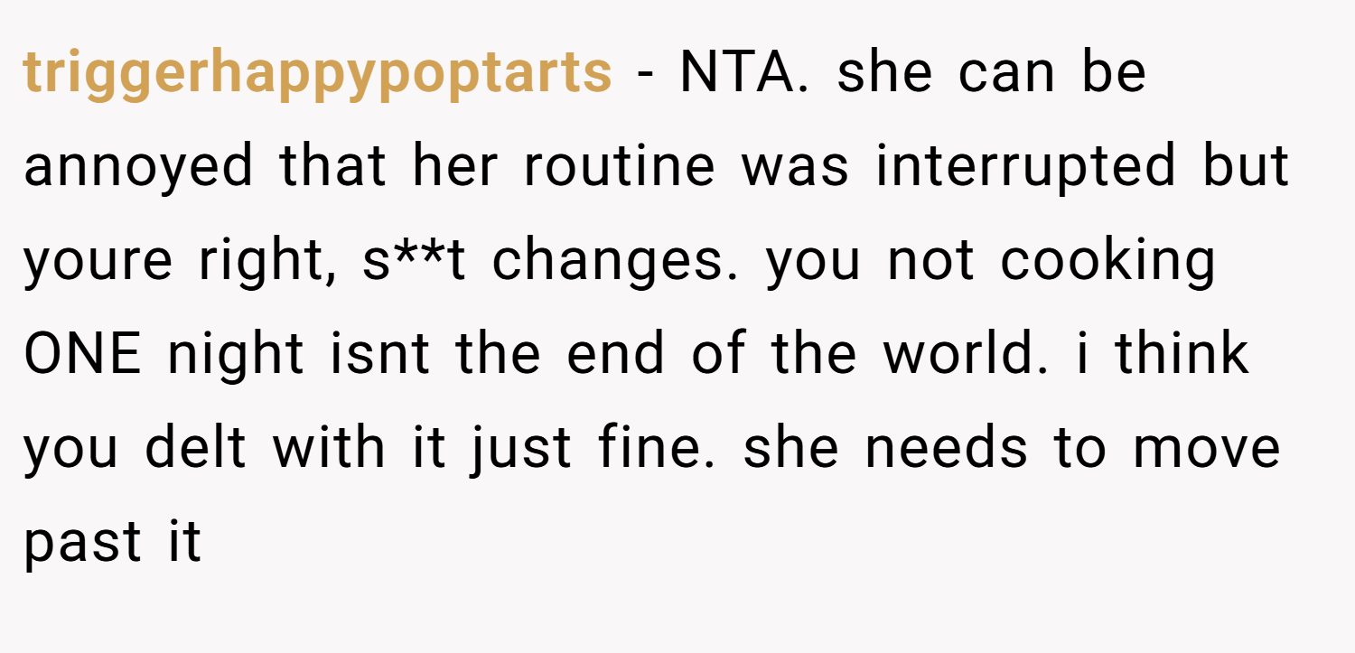 triggerhappypoptarts − NTA. she can be annoyed that her routine was interrupted but youre right, s**t changes. you not cooking ONE night isnt the end of the world. i think you delt with it just fine. she needs to move past it