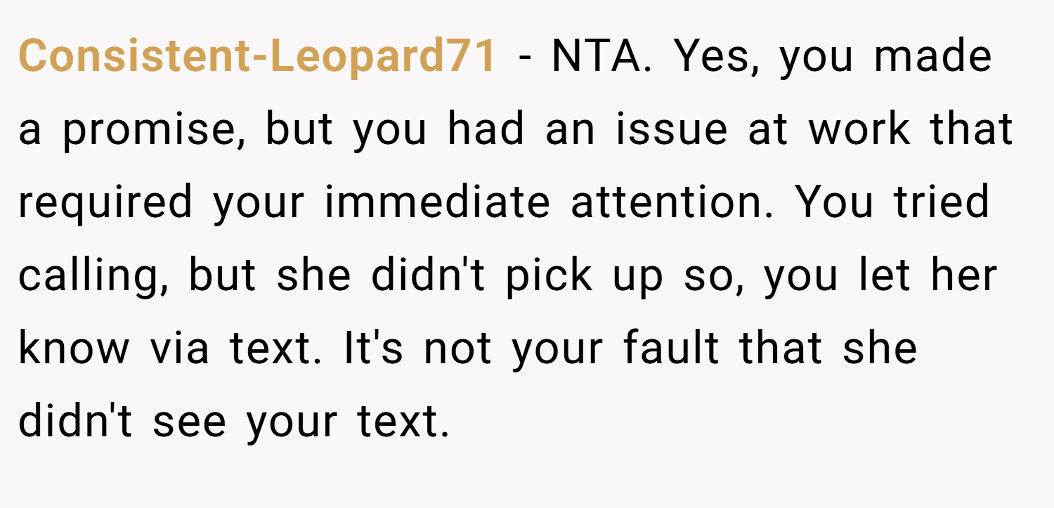 Consistent-Leopard71 − NTA. Yes, you made a promise, but you had an issue at work that required your immediate attention. You tried calling, but she didn't pick up so, you let her know via text. It's not your fault that she didn't see your text.