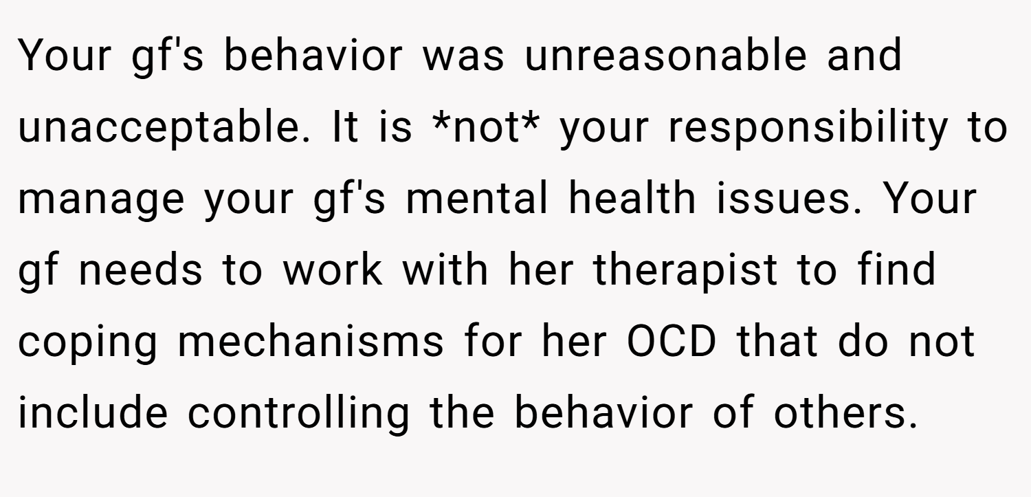 Your gf's behavior was unreasonable and unacceptable. It is *not* your responsibility to manage your gf's mental health issues. Your gf needs to work with her therapist to find coping mechanisms for her OCD that do not include controlling the behavior of others.
