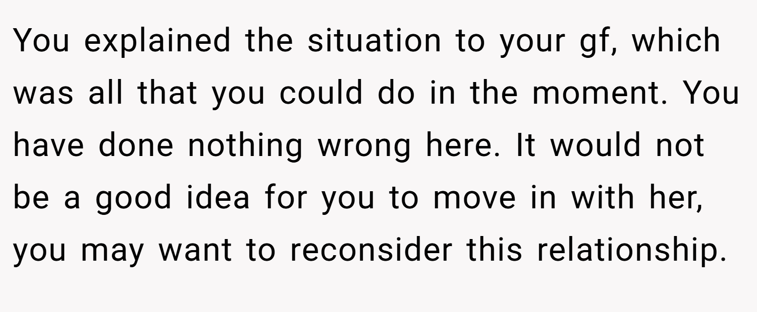 You explained the situation to your gf, which was all that you could do in the moment. You have done nothing wrong here. It would not be a good idea for you to move in with her, you may want to reconsider this relationship.