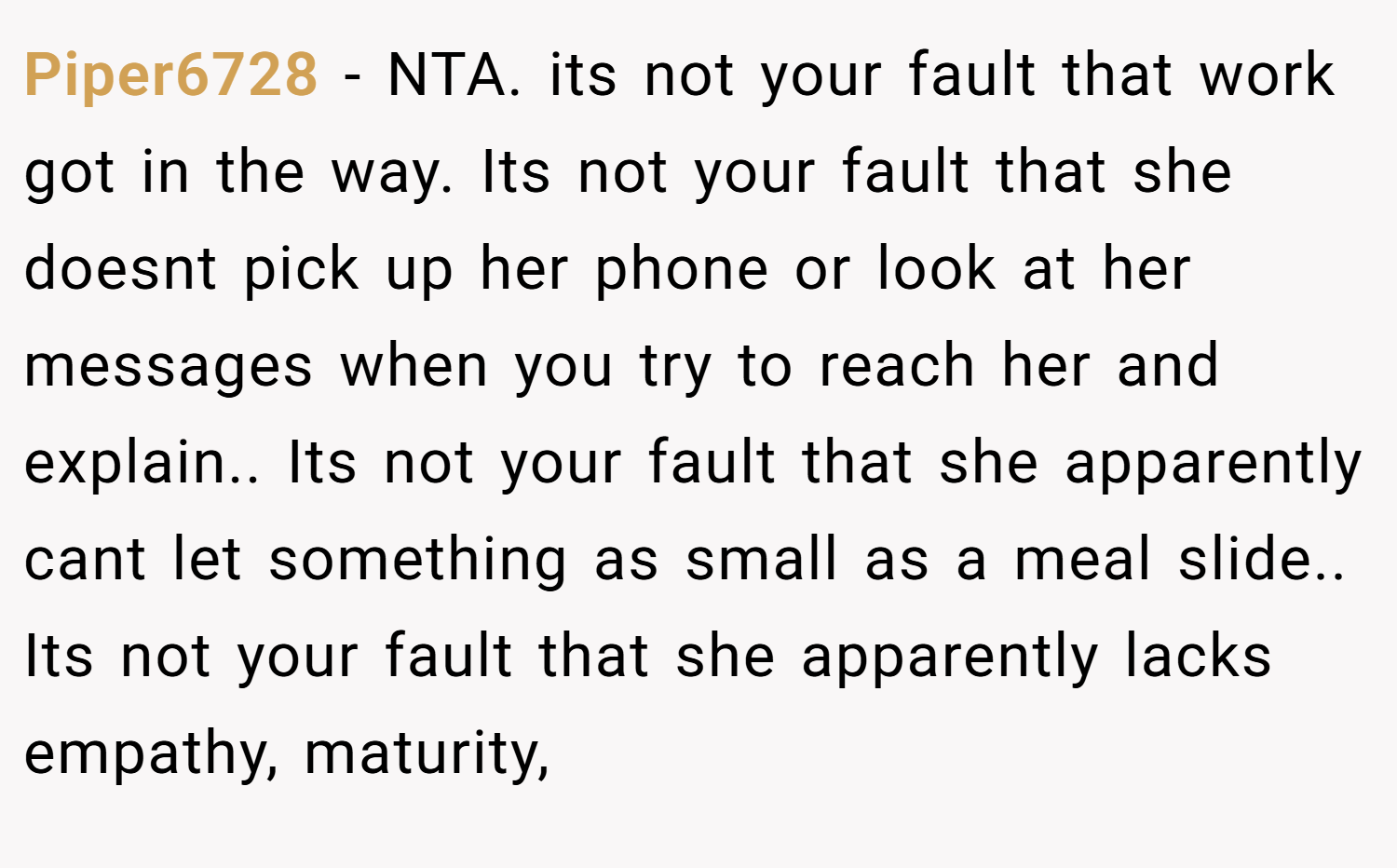Piper6728 − NTA. its not your fault that work got in the way. Its not your fault that she doesnt pick up her phone or look at her messages when you try to reach her and explain.. Its not your fault that she apparently cant let something as small as a meal slide.. Its not your fault that she apparently lacks empathy, maturity,