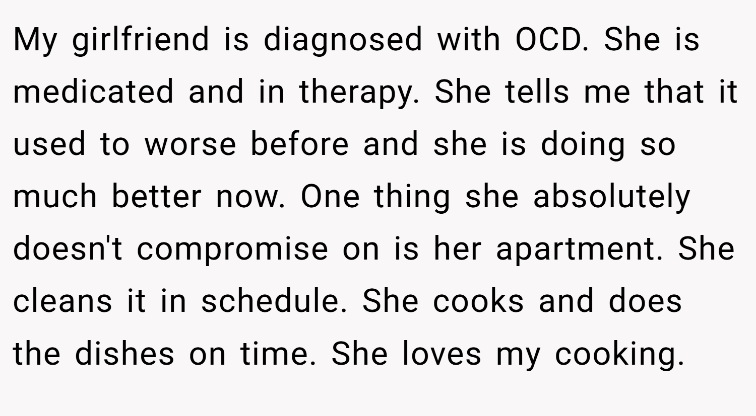 My girlfriend is diagnosed with OCD. She is medicated and in therapy. She tells me that it used to worse before and she is doing so much better now. One thing she absolutely doesn't compromise on is her apartment. She cleans it in schedule. She cooks and does the dishes on time. She loves my cooking.