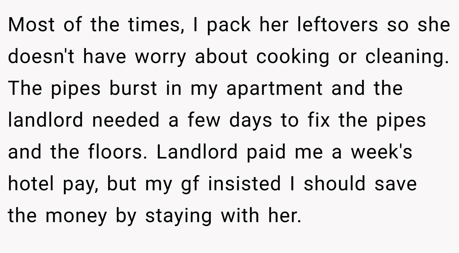 Most of the times, I pack her leftovers so she doesn't have worry about cooking or cleaning. The pipes burst in my apartment and the landlord needed a few days to fix the pipes and the floors. Landlord paid me a week's hotel pay, but my gf insisted I should save the money by staying with her.