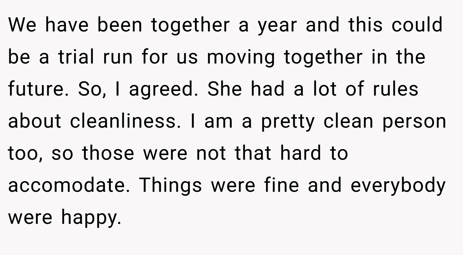 We have been together a year and this could be a trial run for us moving together in the future. So, I agreed. She had a lot of rules about cleanliness. I am a pretty clean person too, so those were not that hard to accomodate. Things were fine and everybody were happy.