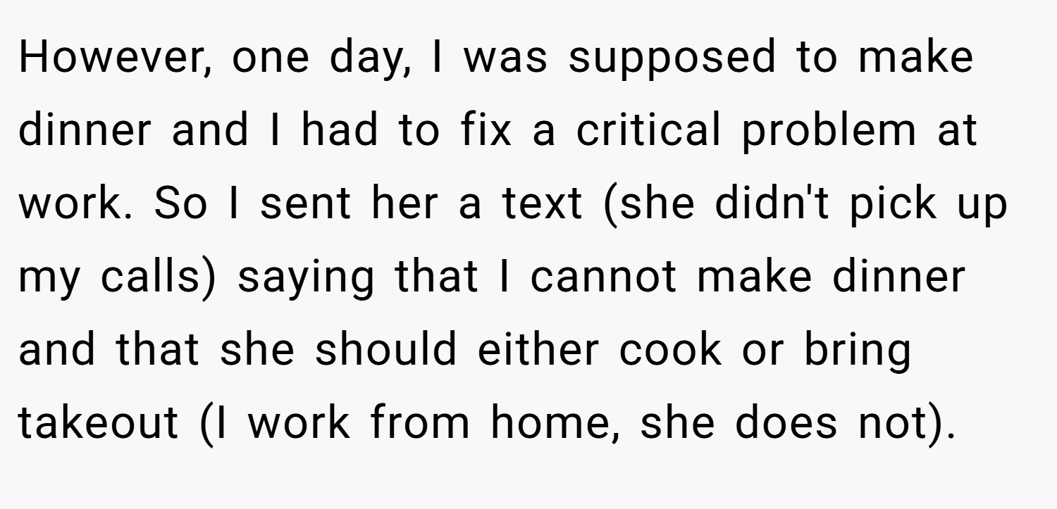 However, one day, I was supposed to make dinner and I had to fix a critical problem at work. So I sent her a text (she didn't pick up my calls) saying that I cannot make dinner and that she should either cook or bring takeout (I work from home, she does not).