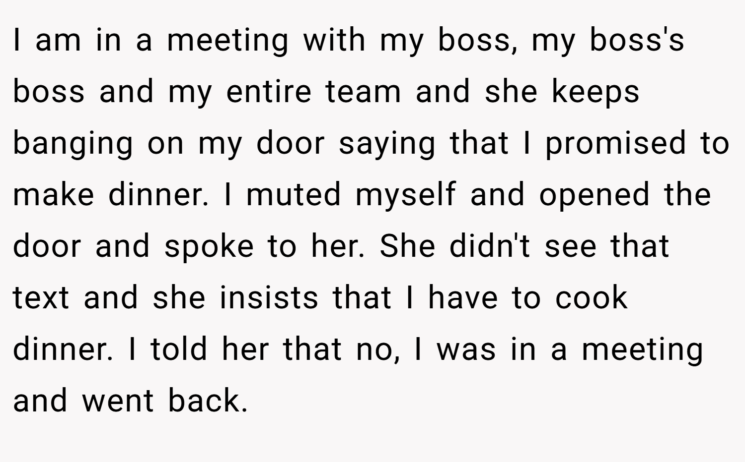 I am in a meeting with my boss, my boss's boss and my entire team and she keeps banging on my door saying that I promised to make dinner. I muted myself and opened the door and spoke to her. She didn't see that text and she insists that I have to cook dinner. I told her that no, I was in a meeting and went back.