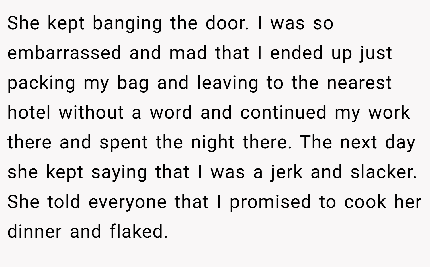 She kept banging the door. I was so embarrassed and mad that I ended up just packing my bag and leaving to the nearest hotel without a word and continued my work there and spent the night there. The next day she kept saying that I was a jerk and slacker. She told everyone that I promised to cook her dinner and flaked.