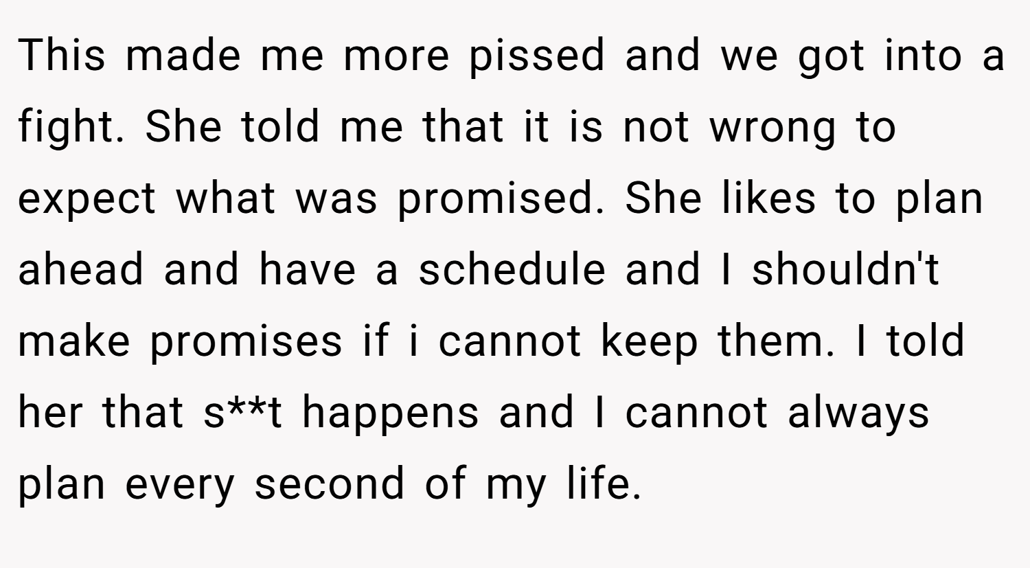 This made me more pissed and we got into a fight. She told me that it is not wrong to expect what was promised. She likes to plan ahead and have a schedule and I shouldn't make promises if i cannot keep them. I told her that s**t happens and I cannot always plan every second of my life.