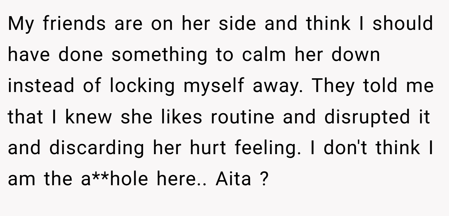 My friends are on her side and think I should have done something to calm her down instead of locking myself away. They told me that I knew she likes routine and disrupted it and discarding her hurt feeling. I don't think I am the a**hole here.. Aita ?