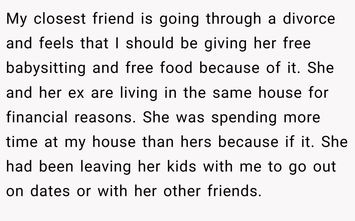 My closest friend is going through a divorce and feels that I should be giving her free babysitting and free food because of it. She and her ex are living in the same house for financial reasons. She was spending more time at my house than hers because if it. She had been leaving her kids with me to go out on dates or with her other friends.